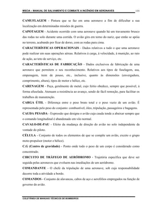 MSCIA – MANUAL DE SALVAMENTO E COMBATE A INCÊNDIO EM AERONAVES                          135


CAMUFLAGEM - Pintura que se faz em uma aeronave a fim de dificultar a sua
localização em determinadas missões de guerra.
CAPOTAGEM - Acidente ocorrido com uma aeronave quando há um travamento brusco
das rodas no solo durante uma corrida. O avião gira em torno do nariz, que então se apóia
no terreno, acabando por ficar de dorso, com as rodas para cima.
CARACTERÍSTICAS OPERACIONAIS - Dados relativos a tudo o que uma aeronave
pode realizar em suas operações aéreas. Relativos à carga, à velocidade, à munição, ao raio
de ação, ao teto de serviço, etc.
CARACTERÍSTICAS DE FABRICAÇÃO - Dados exclusivos de fabricação de uma
aeronave que permitem o seu reconhecimento. Relativos aos tipos de fuselagem, asa,
empenagem, trem de pouso, etc., inclusive, quanto às dimensões (envergadura,
comprimento, altura), tipos de motor e hélice, etc.
CARENAGEM - Peça, geralmente de metal, cujo feitio obedece, sempre que possível, à
forma afuselada. Atenuam a resistência ao avanço, sendo de fácil remoção, para facilitar os
trabalhos de manutenção.
CARGA ÚTIL - Diferença entre o peso bruto total e o peso vazio de um avião. É
representada pelo peso do conjunto: combustível, óleo, tripulação, passageiros e bagagens.
CAUDA PESADA - Expressão que designa o avião cuja cauda tende a abaixar sempre que
o comando longitudinal é abandonado em vôo normal.
CAVALO-DE-PAU - Efeito da mudança de direção do avião no solo independente da
vontade do piloto.
CÉLULA - Conjunto de todos os elementos de que se compõe um avião, exceto o grupo
moto-propulsor (motor e hélice).
C.G (Centro de gravidade) - Ponto onde todo o peso de um corpo é considerado como
concentrado.
CIRCUITO DE TRÁFEGO DE AERÓDROMO - Trajetória específica que deve ser
seguida pelas aeronaves que evoluem nas imediações de um aeródromo.
COMANDANTE - O chefe da tripulação de uma aeronave, sob cuja responsabilidade
decorre toda a atividade a bordo.
COMANDOS - Conjunto de alavancas, cabos de aço e aerofólios empregados na função de
governo do avião.



COLETÂNEA DE MANUAIS TÉCNICOS DE BOMBEIROS
 