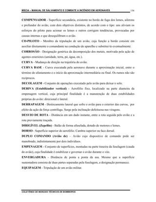 MSCIA – MANUAL DE SALVAMENTO E COMBATE A INCÊNDIO EM AERONAVES                           136


COMPENSADOR - Superfície secundária, existente no bordo de fuga dos lemes, ailerons
e profundor do avião, com dois objetivos distintos, de acordo com o tipo: uns aliviam os
esforços do piloto para acionar os lemes e outros corrigem tendências, provocadas por
causas internas e que desequilibram o avião.
CO-PILOTO - Membro da tripulação de um avião, cuja função a bordo consiste em
auxiliar diretamente o comandante na condução do aparelho e substituí-lo eventualmente.
CORROSÃO - Designação genérica da decomposição dos metais, motivada pela ação de
agentes exteriores (umidade, terra, pó, água, etc.).
CURVA - Mudança de direção na trajetória do avião.
CURVA BASE - Curva executada pela aeronave durante a aproximação inicial, entre o
término do afastamento e o início da aproximação intermediária ou final. Os rumos não são
recíprocos.
DECOLAGEM - Conjunto de operações executado pelo avião para deixar o solo.
DERIVA (Estabilizador vertical) - Aerofólio fixo, localizado na parte dianteira da
empenagem vertical, cuja principal finalidade é a manutenção de duas estabilidades
próprias do avião: direcional e lateral.
DERRAPAGEM - Deslocamento lateral que sofre o avião para o exterior das curvas, por
efeito da ação da força centrífuga. Surge pela inclinação defeituosa nas viragens.
DESVIO DE ROTA - Distância em um dado instante, entre a rota seguida pelo avião e a
rota previamente traçada.
DIRIGÍVEL (Zepellin) - Balão de forma afuselada, dotado de motores e lemes.
DORSO - Superfície superior do aerofólio. Cambra superior ou face dorsal.
DUPLO COMANDO (Avião de) – Avião cujo dispositivo de comando pode ser
manobrado, indistintamente por dois indivíduos.
EMPENAGEM - Conjunto de superfícies, montadas na parte traseira da fuselagem (cauda
do avião), cuja finalidade é estabilizar e governar o avião durante o vôo.
ENVERGADURA - Distância de ponta a ponta da asa. Mesmo que a superfície
sustentadora consista de duas partes separadas pela fuselagem, a designação permanece.
EQUIPAGEM - Tripulação de um avião militar.




COLETÂNEA DE MANUAIS TÉCNICOS DE BOMBEIROS
 