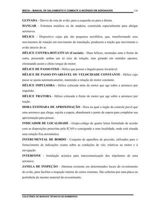 MSCIA – MANUAL DE SALVAMENTO E COMBATE A INCÊNDIO EM AERONAVES                           138


GUINADA - Desvio de rota do avião, para a esquerda ou para a direita.
HANGAR - Estrutura metálica ou de madeira, construída especialmente para abrigar
aeronaves.
HÉLICE - Dispositivo cujas pás são pequenos aerofólios, que, transformando seus
movimentos de rotação em movimento de translação, produzem a tração que movimenta o
avião através do ar.
HÉLICE CONTRA-ROTATIVAS (Coaxiais) - Duas hélices, montadas uma à frente da
outra, possuindo ambas um só eixo de rotação, mas girando em sentidos opostos,
eliminando assim o efeito torque do motor.
HÉLICE DE PASSO FIXO - Hélice que possui o ângulo-passo invariável.
HÉLICE DE PASSO INVARIÁVEL OU VELOCIDADE CONSTANTE - Hélice cujo
passo se ajusta automaticamente, mantendo a rotação do motor constante.
HÉLICE IMPULSORA - Hélice colocada atrás do motor que age sobre a aeronave por
impulsão.
HÉLICE TRATORA - Hélice colocada à frente do motor que age sobre a aeronave por
tração.
HORA ESTIMADA DE APROXIMAÇÃO - Hora na qual o órgão de controle prevê que
uma aeronave que chega, sujeita a espera, abandonará o ponto de espera para completar sua
aproximação para pousar.
INDICADOR DE LOCALIDADE - Grupo-código de quatro letras formulado de acordo
com as disposições prescritas pela ICAO e consignado a uma localidade, onde está situada
uma estação fixa aeronáutica.
INSTRUMENTAL DE BORDO - Conjunto de aparelhos de precisão, utilizados para o
fornecimento de indicações exatas sobre as condições de vôo, relativas ao motor e à
navegação.
INTERFONE - Instalação acústica para intercomunicação dos tripulantes de uma
aeronave.
JANELA DE INSPEÇÃO - Abertura existente em determinados locais do revestimento
do avião, para facilitar a inspeção interna de certos sistemas. São cobertas por uma placa ou
portinhola do mesmo material do revestimento.




COLETÂNEA DE MANUAIS TÉCNICOS DE BOMBEIROS
 