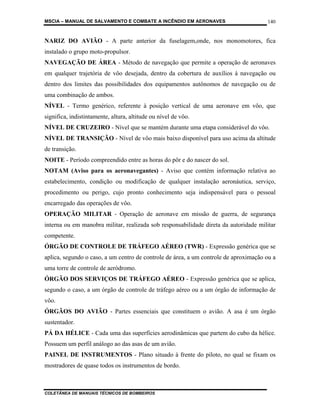 MSCIA – MANUAL DE SALVAMENTO E COMBATE A INCÊNDIO EM AERONAVES                        140


NARIZ DO AVIÃO - A parte anterior da fuselagem,onde, nos monomotores, fica
instalado o grupo moto-propulsor.
NAVEGAÇÃO DE ÁREA - Método de navegação que permite a operação de aeronaves
em qualquer trajetória de vôo desejada, dentro da cobertura de auxílios à navegação ou
dentro dos limites das possibilidades dos equipamentos autônomos de navegação ou de
uma combinação de ambos.
NÍVEL - Termo genérico, referente à posição vertical de uma aeronave em vôo, que
significa, indistintamente, altura, altitude ou nível de vôo.
NÍVEL DE CRUZEIRO - Nível que se mantém durante uma etapa considerável do vôo.
NÍVEL DE TRANSIÇÃO - Nível de vôo mais baixo disponível para uso acima da altitude
de transição.
NOITE - Período compreendido entre as horas do pôr e do nascer do sol.
NOTAM (Aviso para os aeronavegantes) - Aviso que contém informação relativa ao
estabelecimento, condição ou modificação de qualquer instalação aeronáutica, serviço,
procedimento ou perigo, cujo pronto conhecimento seja indispensável para o pessoal
encarregado das operações de vôo.
OPERAÇÃO MILITAR - Operação de aeronave em missão de guerra, de segurança
interna ou em manobra militar, realizada sob responsabilidade direta da autoridade militar
competente.
ÓRGÃO DE CONTROLE DE TRÁFEGO AÉREO (TWR) - Expressão genérica que se
aplica, segundo o caso, a um centro de controle de área, a um controle de aproximação ou a
uma torre de controle de aeródromo.
ÓRGÃO DOS SERVIÇOS DE TRÁFEGO AÉREO - Expressão genérica que se aplica,
segundo o caso, a um órgão de controle de tráfego aéreo ou a um órgão de informação de
vôo.
ÓRGÃOS DO AVIÃO - Partes essenciais que constituem o avião. A asa é um órgão
sustentador.
PÁ DA HÉLICE - Cada uma das superfícies aerodinâmicas que partem do cubo da hélice.
Possuem um perfil análogo ao das asas de um avião.
PAINEL DE INSTRUMENTOS - Plano situado à frente do piloto, no qual se fixam os
mostradores de quase todos os instrumentos de bordo.



COLETÂNEA DE MANUAIS TÉCNICOS DE BOMBEIROS
 