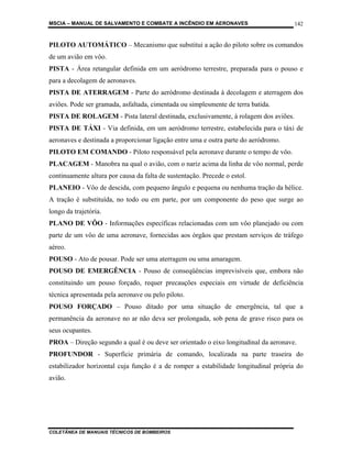 MSCIA – MANUAL DE SALVAMENTO E COMBATE A INCÊNDIO EM AERONAVES                       142


PILOTO AUTOMÁTICO – Mecanismo que substitui a ação do piloto sobre os comandos
de um avião em vôo.
PISTA - Área retangular definida em um aeródromo terrestre, preparada para o pouso e
para a decolagem de aeronaves.
PISTA DE ATERRAGEM - Parte do aeródromo destinada à decolagem e aterragem dos
aviões. Pode ser gramada, asfaltada, cimentada ou simplesmente de terra batida.
PISTA DE ROLAGEM - Pista lateral destinada, exclusivamente, à rolagem dos aviões.
PISTA DE TÁXI - Via definida, em um aeródromo terrestre, estabelecida para o táxi de
aeronaves e destinada a proporcionar ligação entre uma e outra parte do aeródromo.
PILOTO EM COMANDO - Piloto responsável pela aeronave durante o tempo de vôo.
PLACAGEM - Manobra na qual o avião, com o nariz acima da linha de vôo normal, perde
continuamente altura por causa da falta de sustentação. Precede o estol.
PLANEIO - Vôo de descida, com pequeno ângulo e pequena ou nenhuma tração da hélice.
A tração é substituída, no todo ou em parte, por um componente do peso que surge ao
longo da trajetória.
PLANO DE VÔO - Informações específicas relacionadas com um vôo planejado ou com
parte de um vôo de uma aeronave, fornecidas aos órgãos que prestam serviços de tráfego
aéreo.
POUSO - Ato de pousar. Pode ser uma aterragem ou uma amaragem.
POUSO DE EMERGÊNCIA - Pouso de conseqüências imprevisíveis que, embora não
constituindo um pouso forçado, requer precauções especiais em virtude de deficiência
técnica apresentada pela aeronave ou pelo piloto.
POUSO FORÇADO – Pouso ditado por uma situação de emergência, tal que a
permanência da aeronave no ar não deva ser prolongada, sob pena de grave risco para os
seus ocupantes.
PROA – Direção segundo a qual é ou deve ser orientado o eixo longitudinal da aeronave.
PROFUNDOR - Superfície primária de comando, localizada na parte traseira do
estabilizador horizontal cuja função é a de romper a estabilidade longitudinal própria do
avião.




COLETÂNEA DE MANUAIS TÉCNICOS DE BOMBEIROS
 