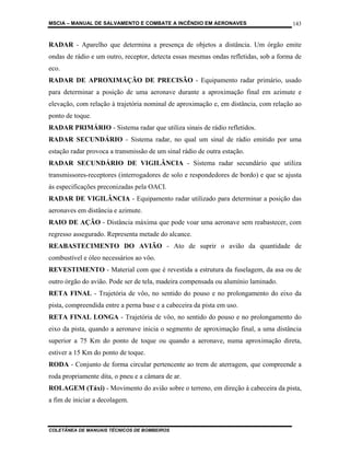 MSCIA – MANUAL DE SALVAMENTO E COMBATE A INCÊNDIO EM AERONAVES                        143


RADAR - Aparelho que determina a presença de objetos a distância. Um órgão emite
ondas de rádio e um outro, receptor, detecta essas mesmas ondas refletidas, sob a forma de
eco.
RADAR DE APROXIMAÇÃO DE PRECISÃO - Equipamento radar primário, usado
para determinar a posição de uma aeronave durante a aproximação final em azimute e
elevação, com relação à trajetória nominal de aproximação e, em distância, com relação ao
ponto de toque.
RADAR PRIMÁRIO - Sistema radar que utiliza sinais de rádio refletidos.
RADAR SECUNDÁRIO - Sistema radar, no qual um sinal de rádio emitido por uma
estação radar provoca a transmissão de um sinal rádio de outra estação.
RADAR SECUNDÁRIO DE VIGILÂNCIA - Sistema radar secundário que utiliza
transmissores-receptores (interrogadores de solo e respondedores de bordo) e que se ajusta
às especificações preconizadas pela OACI.
RADAR DE VIGILÂNCIA - Equipamento radar utilizado para determinar a posição das
aeronaves em distância e azimute.
RAIO DE AÇÃO - Distância máxima que pode voar uma aeronave sem reabastecer, com
regresso assegurado. Representa metade do alcance.
REABASTECIMENTO DO AVIÃO - Ato de suprir o avião da quantidade de
combustível e óleo necessários ao vôo.
REVESTIMENTO - Material com que é revestida a estrutura da fuselagem, da asa ou de
outro órgão do avião. Pode ser de tela, madeira compensada ou alumínio laminado.
RETA FINAL - Trajetória de vôo, no sentido do pouso e no prolongamento do eixo da
pista, compreendida entre a perna base e a cabeceira da pista em uso.
RETA FINAL LONGA - Trajetória de vôo, no sentido do pouso e no prolongamento do
eixo da pista, quando a aeronave inicia o segmento de aproximação final, a uma distância
superior a 75 Km do ponto de toque ou quando a aeronave, numa aproximação direta,
estiver a 15 Km do ponto de toque.
RODA - Conjunto de forma circular pertencente ao trem de aterragem, que compreende a
roda propriamente dita, o pneu e a câmara de ar.
ROLAGEM (Táxi) - Movimento do avião sobre o terreno, em direção à cabeceira da pista,
a fim de iniciar a decolagem.



COLETÂNEA DE MANUAIS TÉCNICOS DE BOMBEIROS
 