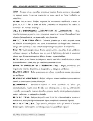 MSCIA – MANUAL DE SALVAMENTO E COMBATE A INCÊNDIO EM AERONAVES                           144


ROTA - Projeção sobre a superfície terrestre da trajetória de uma aeronave, cuja direção,
em qualquer ponto, é expressa geralmente em graus a partir do Norte (verdadeiro ou
magnético).
RUMO - Direção da rota desejada ou percorrida, no momento considerado, expressa em
graus, de 000° a 360° a partir do Norte (verdadeiro ou magnético), no sentido do
movimento dos ponteiros do relógio.
SALA DE INFORMAÇÕES AERONÁUTICAS DE AERÓDROMOS – Órgão
estabelecido em um aeroporto, com o objetivo de prestar o serviço de informação prévia ao
vôo e receber os planos de vôo apresentados antes da partida.
SERVIÇO DE TRÁFEGO AÉREO - Expressão genérica que se aplica, segundo o caso,
aos serviços de informação de vôo, alerta, assessoramento de tráfego aéreo, controle de
tráfego aéreo, (controle de área, controle de aproximação ou controle de aeródromo).
TÁXI - Movimento autopropulsado de uma aeronave, sobre a superfície de um aeródromo,
excluídos o pouso e a decolagem, mas, no caso de helicópteros, incluído o movimento
sobre a superfície de um aeródromo, à baixa altura e à baixa velocidade.
TETO - Altura, acima do solo ou da água, da base da mais baixa camada de nuvens, abaixo
de seis mil metros (20.000 pés), que cobre mais da metade do céu.
TORRE DE CONTROLE DE AERÓDROMO (TWR) – Órgão estabelecido para
proporcionar o serviço de controle de tráfego aéreo ao tráfego de aeródromo.
TRÁFEGO AÉREO - Todas as aeronaves em vôo ou operando na área de manobras de
um aeródromo.
TRÁFEGO DE AERÓDROMO – Todo o tráfego na área de manobras de um aeródromo
e todas as aeronaves em vôo nas imediações.
TRANSPONDER          -   Transmissor-receptor   de   radar   secundário    de   bordo   que,
automaticamente, recebe sinais de rádio dos interrogadores de solo e, seletivamente,
responde, com um pulso ou grupo de pulsos, somente àquelas interrogações realizadas no
modo e código para os quais estiver ajustado.
TREM DE POUSO - Designação genérica do órgão do avião destinado a permitir as
manobras de decolagem e pouso e suportar o peso do aparelho, quando em repouso.
TREM DE ATERRAGEM - Órgão do avião, munido de rodas, que permite as manobras
de decolagem e aterrissagem e sustenta o peso do avião, quando em repouso.



COLETÂNEA DE MANUAIS TÉCNICOS DE BOMBEIROS
 