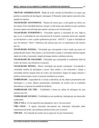 MSCIA – MANUAL DE SALVAMENTO E COMBATE A INCÊNDIO EM AERONAVES                        145


TREM DE AMERRISSAGEM - Órgão do avião, munido de flutuadores ou esquis, que
permite as manobras de decolagem e amaragem. O flutuador ainda suporta o peso do avião,
quando em repouso.
VELOCIDADE ASCENSIONAL - Número de metros que o avião ganha em altura, em
um minuto. Esta velocidade decresce, até que o avião atinja uma altitude em que a potência
do motor apenas será utilizada para manter a aeronave em vôo horizontal.
VELOCIDADE SUPERSÔNICA - Velocidade superior à velocidade do som. Sabe-se
que, no ar, a velocidade do som está próxima de trezentos e quarenta metros por segundo
ou mil duzentos e vinte e quatro quilômetros por hora. “MACH 1” é igual à velocidade do
som. Os números “Mach” subsônicos são menores que um e os supersônicos são maiores
que um.
VELOCIDADE MÁXIMA - Velocidade que corresponde à maior tração que possa ser
produzida pelo motor. Para manter o vôo horizontal e atingir a velocidade máxima (regime
rápido do avião), é necessário: ângulo de ataque mínimo e potência máxima.
VELOCIDADE DE CRUZEIRO - Velocidade que corresponde ao rendimento ideal do
avião e do motor, com eficiência e economia.
VELOCIDADE MÍNIMA - Menor velocidade que produz sustentação. Corresponde à
velocidade mínima de decolagem e pouso. Para manter o vôo horizontal e atingir a
velocidade mínima (regime lento do avião), são necessários: ângulo de ataque máximo e
potência máxima (para vencer a crescente resistência ao avanço).
VISIBILIDADE - Capacidade de se avistar e identificar, de dia, objetos proeminentes não
iluminados e, à noite, objetos proeminentes iluminados, de acordo com as condições
atmosféricas e expressa em unidade de distância.
VISIBILIDADE EM VÔO – Visibilidade à frente da cabina de pilotagem de uma
aeronave em vôo.
VISIBILIDADE NO SOLO - Visibilidade em um aeródromo, indicada por um observador
credenciado.
VÔO À VELA - O vôo especifico dos planadores, isto é, vôo sem motor.
VÔO CEGO - É aquele executado tão-somente nas indicações fornecidas pelos
instrumentos de bordo, sem nenhuma referência ótica com o exterior.
VÔO IFR – Vôo efetuado de acordo com as regras de vôo por instrumentos.



COLETÂNEA DE MANUAIS TÉCNICOS DE BOMBEIROS
 