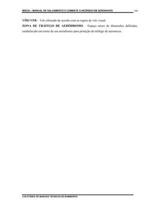 MSCIA – MANUAL DE SALVAMENTO E COMBATE A INCÊNDIO EM AERONAVES                 146


VÔO VFR – Vôo efetuado de acordo com as regras de vôo visual.
ZONA DE TRÁFEGO DE AERÓDROMO – Espaço aéreo de dimensões definidas,
estabelecido em torno de um aeródromo para proteção do tráfego de aeronaves.




COLETÂNEA DE MANUAIS TÉCNICOS DE BOMBEIROS
 