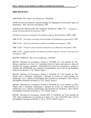 MSCIA – MANUAL DE SALVAMENTO E COMBATE A INCÊNDIO EM AERONAVES                      147


BIBLIOGRAFIA


AIRLINERS. NET. http://www.airliners.net, 13Out2003.

APOIO de solo em helipontos. Apostila (Estágio de Adaptação de Pessoal para Apoio em
Helipontos) – H.R. Assessoria Aeronáutica, 1995.

ASSOCIAÇÃO BRASILEIRA DE NORMAS TÉCNICAS. NBR 9.719 – Aeroportos –
parque de abastecimento de aeronaves. 1997.

Coletânea de normas de transporte de produtos perigosos. Rio de Janeiro: ABNT, 2000.

NBR 10.720 – Prevenção e proteção contra-incêndio em instalações aeroportuárias. 1989.

NBR 12.252 – Tática de salvamento e combate a incêndios em aeroportos. 1992.

NBR 12.285 – Proteção contra-incêndio em depósitos de combustíveis de aviação. 1992.

NBR 13.436 – Líquido gerador de espuma de película aquosa a três por cento para uso
aeronáutico. 1995.

BOEING COMPANY. http://www.boeing.com, 13Out2003.

BRASIL. Ministério da Aeronáutica. Portaria nº 547/GM4, de 12 de setembro de 1991.
Delega competência ao Exmo. Sr. Comandante-Geral de Apoio, para aprovar o plano de
absorção dos encargos, operação e manutenção dos serviços de salvamento e combate a
incêndio pela INFRAERO, nos aeroportos compartilhados. Diário Oficial [da República
Federativa do Brasil], n. 178, 13Set91. Seção 1.

BRASIL. Ministério da Aeronáutica. Portaria nº 549/GM4, de 12 de setembro de 1991.
Dispõe sobre a instalação, manutenção e operação de serviços de contra-incêndio nos
aeródromos civis e militares, homologados pelo ministério da aeronáutica. Diário Oficial
[da República Federativa do Brasil], n. 178, 13Set91. Seção 1.

BRASIL. Ministério da Aeronáutica. Portaria nº 549/GM4, de 12 de setembro de 1991.
Dispõe sobre a instalação, manutenção e operação de serviços de contra-incêndio nos
aeródromos civis e militares, homologados pelo ministério da aeronáutica. Diário Oficial
[da República Federativa do Brasil], n. 178, 13Set91. Seção 1.

BRASIL. Ministério da Aeronáutica. Portaria DAC nº 766/DGAC, de 24 de setembro de
1997. Insere modificações na instrução de aviação civil – IAC 2328-0790. Diário Oficial
[da República Federativa do Brasil], n. 201, p. 23518, 17Out97. Seção 1.




COLETÂNEA DE MANUAIS TÉCNICOS DE BOMBEIROS
 