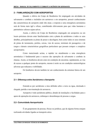 MSCIA – MANUAL DE SALVAMENTO E COMBATE A INCÊNDIO EM AERONAVES                          13


2 - FAMILIARIZAÇÃO COM AEROPORTOS
             Quando o efetivo do Corpo de Bombeiros for empregado em atividades de
salvamento e combate a incêndios em aeronaves e em aeroportos, possuir conhecimento
das características do aeroporto onde irão atuar, a resposta a uma emergência aeronáutica
será de forma mais ágil e eficaz, contribuindo efetivamente para que vidas humanas e
patrimônios valiosos sejam salvos.
             Assim, o efetivo do Corpo de Bombeiros empregado em aeroportos ou em
locais próximos devem estar familiarizados com a planta do aeródromo e todos os seus
detalhes, principalmente as pistas de pouso e decolagem, bem como todos os seus sistemas
de pistas de taxiamento, portões, cercas, vias de acesso, terminais de passageiros e de
cargas e demais características geográficas particulares que possam compor o complexo
aeroportuário.
             Como mencionado acima, a rapidez no atendimento a uma emergência
aeronáutica é fundamental para o sucesso das operações de salvamento e combate às
chamas. Assim, os bombeiros devem estar em condições de encontrar, rapidamente, as vias
de acesso a qualquer ponto do aeroporto, mesmo à noite ou em condições meteorológicas
adversas que reduzam a visibilidade.
             Os bombeiros devem também ter um conhecimento da estrutura básica de um
aeroporto.


2.1 - Diferença entre Aeródromo e Aeroporto


             Entende-se por aeródromo a área definida sobre a terra ou água, destinada à
chegada, partida e movimentação de aeronaves.
             Aeroporto é todo aeródromo público, dotado de instalações e facilidades para o
apoio de operações de aeronaves, embarque e desembarque de pessoas e cargas.


2.2 - Comunidade Aeroportuária


             É um grupamento de pessoas, físicas ou jurídicas, que de alguma forma estejam
realizando atividades ligadas ao transporte aéreo.




COLETÂNEA DE MANUAIS TÉCNICOS DE BOMBEIROS
 