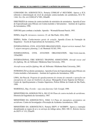 MSCIA – MANUAL DE SALVAMENTO E COMBATE A INCÊNDIO EM AERONAVES                             148


COMANDO DA AERONÁUTICA. Portaria COMGAP nº 002/CMDO. Aprova a ICA
referente à determinação do nível de proteção contra-incêndio em aeródromos, ICA 92-
1.Bol. Ext. Ost. do COMGAP nº 003, 24Jan00.

DIRETRIZES do sistema de contra-incêndio do ministério da aeronáutica. Apostila (Curso
de Especialização para Oficiais em Contra-incêndio e Salvamento) – Instituto de Logística
da Aeronáutica, 1998.

ESPUMA para combate a incêndio. Apostila – Wormald Resmat Parsch, 1993.

HOMA, Jorge M. Aeronaves e motores. 23. ed. São Paulo: ASA, 2002.

HOPKA, Stefan. Conhecimentos gerais de aviação. Apostila (Curso de Formação de
Sargentos) – Escola de Especialistas de Aeronáutica, 1978.

INTERNATIONAL CIVIL AVIATION ORGANIZATION. Airport services manual, Part
7, airport emergency planning. 2. ed. Montreal: ICAO, 1991.

INTERNATIONAL           CIVIL     AVIATION       ORGANIZATION.           http://www.icao.int,
15Out2003.

INTERNATIONAL FIRE SERVICE TRAINING ASSOCIATION. Aircraft rescue and
fire fighting. 3th. ed. Stillwater: Oklahoma State University, 1992.

Aircraft rescue and fire fighting. 4th. ed. Stillwater: Oklahoma State University, 2001.

INTRODUÇÃO ao direito aeronáutico. Apostila (Curso de Especialização para Oficiais em
Contra-incêndio e Salvamento) – Instituto de Logística da Aeronáutica, 1998.

LIMA, Jair Paca de. Proposta de aperfeiçoamento do sistema de comando e operações em
emergências do corpo de bombeiros da pmesp. Monografia (Curso Superior de Polícia) –
Centro de Aperfeiçoamento e Estudos Superiores, Polícia Militar do Estado de São Paulo,
1998.

MARSHALL, Ray. O avião – veja como funciona. Cali: Cavajal, 1990.

MINISTÉRIO DA AERONÁUTICA, IMA 92-04 Plano de contra-incêndio de aeródromo.
Diretoria de Engenharia da Aeronáutica, 1987.

MINISTÉRIO DA AERONÁUTICA, NSMA 3-4 Plano de emergência aeronáutica em
aeródromo. Centro de Investigação e Prevenção de Acidentes Aeronáuticos, 1989.

MINISTÉRIO DA AERONÁUTICA. Portaria DEPV nº 46/DIRPV. Aprova a instrução
disciplinando as regras do ar e os serviços de tráfego aéreo, IMA 100-12. Boletim Interno
da DEPV nº 119, 25Jun99.




COLETÂNEA DE MANUAIS TÉCNICOS DE BOMBEIROS
 