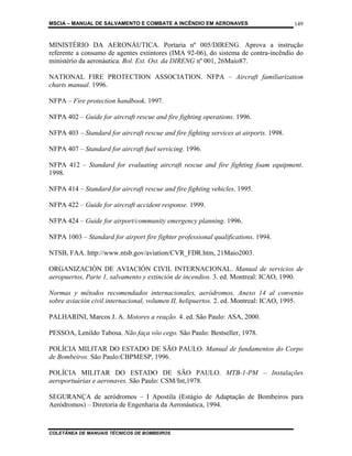 MSCIA – MANUAL DE SALVAMENTO E COMBATE A INCÊNDIO EM AERONAVES                          149


MINISTÉRIO DA AERONÁUTICA. Portaria nº 005/DIRENG. Aprova a instrução
referente a consumo de agentes extintores (IMA 92-06), do sistema de contra-incêndio do
ministério da aeronáutica. Bol. Ext. Ost. da DIRENG nº 001, 26Maio87.

NATIONAL FIRE PROTECTION ASSOCIATION. NFPA – Aircraft familiarization
charts manual. 1996.

NFPA – Fire protection handbook. 1997.

NFPA 402 – Guide for aircraft rescue and fire fighting operations. 1996.

NFPA 403 – Standard for aircraft rescue and fire fighting services at airports. 1998.

NFPA 407 – Standard for aircraft fuel servicing. 1996.

NFPA 412 – Standard for evaluating aircraft rescue and fire fighting foam equipment.
1998.

NFPA 414 – Standard for aircraft rescue and fire fighting vehicles. 1995.

NFPA 422 – Guide for aircraft accident response. 1999.

NFPA 424 – Guide for airport/community emergency planning. 1996.

NFPA 1003 – Standard for airport fire fighter professional qualifications. 1994.

NTSB, FAA. http://www.ntsb.gov/aviation/CVR_FDR.htm, 21Maio2003.

ORGANIZACIÓN DE AVIACIÓN CIVIL INTERNACIONAL. Manual de servicios de
aeropuertos, Parte 1, salvamento y extinción de incendios. 3. ed. Montreal: ICAO, 1990.

Normas y métodos recomendados internacionales, aeródromos, Anexo 14 al convenio
sobre aviación civil internacional, volumen II, helipuertos. 2. ed. Montreal: ICAO, 1995.

PALHARINI, Marcos J. A. Motores a reação. 4. ed. São Paulo: ASA, 2000.

PESSOA, Lenildo Tabosa. Não faça vôo cego. São Paulo: Bestseller, 1978.

POLÍCIA MILITAR DO ESTADO DE SÃO PAULO. Manual de fundamentos do Corpo
de Bombeiros. São Paulo:CBPMESP, 1996.

POLÍCIA MILITAR DO ESTADO DE SÃO PAULO. MTB-1-PM – Instalações
aeroportuárias e aeronaves. São Paulo: CSM/Int,1978.

SEGURANÇA de aeródromos – I Apostila (Estágio de Adaptação de Bombeiros para
Aeródromos) – Diretoria de Engenharia da Aeronáutica, 1994.



COLETÂNEA DE MANUAIS TÉCNICOS DE BOMBEIROS
 