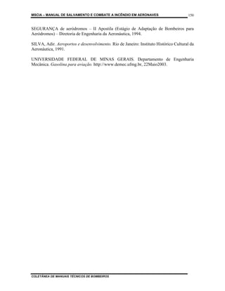 MSCIA – MANUAL DE SALVAMENTO E COMBATE A INCÊNDIO EM AERONAVES                        150


SEGURANÇA de aeródromos – II Apostila (Estágio de Adaptação de Bombeiros para
Aeródromos) – Diretoria de Engenharia da Aeronáutica, 1994.

SILVA, Adir. Aeroportos e desenvolvimento. Rio de Janeiro: Instituto Histórico Cultural da
Aeronáutica, 1991.

UNIVERSIDADE FEDERAL DE MINAS GERAIS. Departamento de Engenharia
Mecânica. Gasolina para aviação. http://www.demec.ufmg.br, 22Maio2003.




COLETÂNEA DE MANUAIS TÉCNICOS DE BOMBEIROS
 