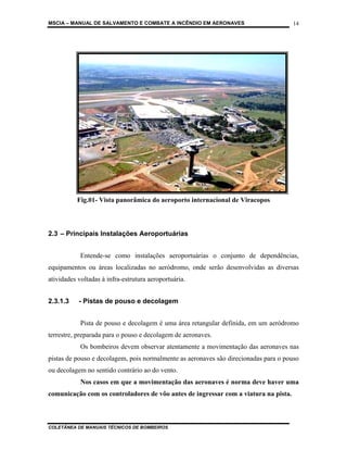 MSCIA – MANUAL DE SALVAMENTO E COMBATE A INCÊNDIO EM AERONAVES                        14




          Fig.01- Vista panorâmica do aeroporto internacional de Viracopos



2.3 – Principais Instalações Aeroportuárias


            Entende-se como instalações aeroportuárias o conjunto de dependências,
equipamentos ou áreas localizadas no aeródromo, onde serão desenvolvidas as diversas
atividades voltadas à infra-estrutura aeroportuária.


2.3.1.3    - Pistas de pouso e decolagem


            Pista de pouso e decolagem é uma área retangular definida, em um aeródromo
terrestre, preparada para o pouso e decolagem de aeronaves.
            Os bombeiros devem observar atentamente a movimentação das aeronaves nas
pistas de pouso e decolagem, pois normalmente as aeronaves são direcionadas para o pouso
ou decolagem no sentido contrário ao do vento.
            Nos casos em que a movimentação das aeronaves é norma deve haver uma
comunicação com os controladores de vôo antes de ingressar com a viatura na pista.



COLETÂNEA DE MANUAIS TÉCNICOS DE BOMBEIROS
 