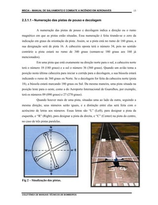 MSCIA – MANUAL DE SALVAMENTO E COMBATE A INCÊNDIO EM AERONAVES                            15


2.3.1.1 - Numeração das pistas de pouso e decolagem


            A numeração das pistas de pouso e decolagem indica a direção ou o rumo
magnético em que as pistas estão situadas. Essa numeração é feita tirando-se o zero da
indicação em graus da orientação da pista. Assim, se a pista está no rumo de 160 graus, a
sua designação será de pista 16. A cabeceira oposta terá o número 34, pois no sentido
contrário a pista estará no rumo de 340 graus (somam-se 180 graus aos 160 já
mencionados).
            Em uma pista que está exatamente na direção norte para o sul, a cabeceira norte
terá o número 18 (180 graus) e a sul o número 36 (360 graus). Quando um avião toma a
posição nesta última cabeceira para iniciar a corrida para a decolagem, a sua bússola estará
indicando o rumo de 360 graus ou Norte. Se a decolagem for feita da cabeceira norte (pista
18), a bússola estará marcando 180 graus ou Sul. Da mesma maneira, uma pista situada na
posição leste para o oeste, como a do Aeroporto Internacional de Guarulhos, por exemplo,
terá os números 09 (090 graus) e 27 (270 graus).
            Quando houver mais de uma pista, situadas uma ao lado da outra, seguindo a
mesma direção, seus números serão iguais, e a distinção entre elas será feita com o
acréscimo de letras aos números. Essas letras são “L” (Left), para designar a pista da
esquerda, e “R” (Right), para designar a pista da direita, e “C” (Center) na pista do centro,
no caso de três pistas paralelas.




Fig 2 – Sinalização das pistas.



COLETÂNEA DE MANUAIS TÉCNICOS DE BOMBEIROS
 