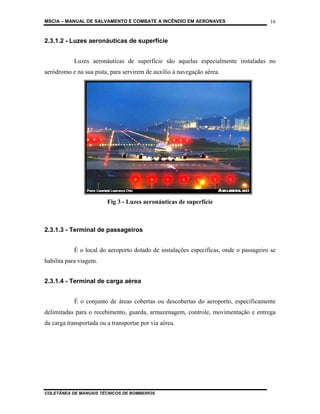 MSCIA – MANUAL DE SALVAMENTO E COMBATE A INCÊNDIO EM AERONAVES                         16


2.3.1.2 - Luzes aeronáuticas de superfície


            Luzes aeronáuticas de superfície são aquelas especialmente instaladas no
aeródromo e na sua pista, para servirem de auxílio à navegação aérea.




                         Fig 3 - Luzes aeronáuticas de superfície



2.3.1.3 - Terminal de passageiros


            É o local do aeroporto dotado de instalações específicas, onde o passageiro se
habilita para viagem.


2.3.1.4 - Terminal de carga aérea


            É o conjunto de áreas cobertas ou descobertas do aeroporto, especificamente
delimitadas para o recebimento, guarda, armazenagem, controle, movimentação e entrega
da carga transportada ou a transportar por via aérea.




COLETÂNEA DE MANUAIS TÉCNICOS DE BOMBEIROS
 