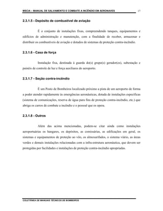 MSCIA – MANUAL DE SALVAMENTO E COMBATE A INCÊNDIO EM AERONAVES                             17


2.3.1.5 - Depósito de combustível de aviação


            É o conjunto de instalações fixas, compreendendo tanques, equipamentos e
edifícios de administração e manutenção, com a finalidade de receber, armazenar e
distribuir os combustíveis de aviação e dotados de sistemas de proteção contra-incêndio.


2.3.1.6 - Casa de força


            Instalação fixa, destinada à guarda do(s) grupo(s) gerador(es), subestação e
painéis de controle de luz e força auxiliares do aeroporto.


2.3.1.7 - Seção contra-incêndio


            É um Posto de Bombeiros localizado próximo a pista de um aeroporto de forma
a poder atender rapidamente às emergências aeronáuticas, dotada de instalações específicas
(sistema de comunicações, reserva de água para fins de proteção contra-incêndio, etc.) que
abriga os carros de combate a incêndio e o pessoal que os opera.


2.3.1.8 - Outros


            Além das acima mencionadas, podem-se citar ainda como instalações
aeroportuárias os hangares, os depósitos, as comissárias, as edificações em geral, os
sistemas e equipamentos de proteção ao vôo, os almoxarifados, o sistema viário, as áreas
verdes e demais instalações relacionadas com a infra-estrutura aeronáutica, que devem ser
protegidas por facilidades e instalações de proteção contra-incêndio apropriadas.




COLETÂNEA DE MANUAIS TÉCNICOS DE BOMBEIROS
 