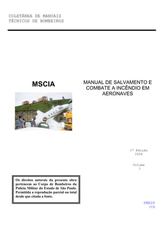 COLETÂNEA DE MANUAIS
TÉCNICOS DE BOMBEIROS




                                            MANUAL DE SALVAMENTO E
            MSCIA                            COMBATE A INCÊNDIO EM
                                                 AERONAVES




                                                          1ª Edição
                                                             2006


                                                           Volume
                                                              1


  Os direitos autorais da presente obra
  pertencem ao Corpo de Bombeiros da
  Polícia Militar do Estado de São Paulo.
  Permitida a reprodução parcial ou total
  desde que citada a fonte.
                                                                PMESP
                                                                      CCB
 