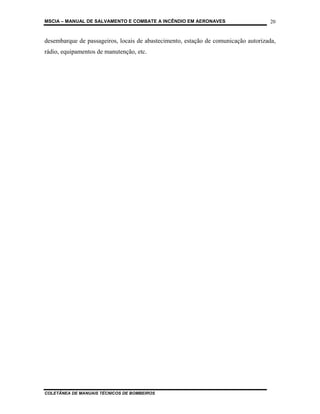 MSCIA – MANUAL DE SALVAMENTO E COMBATE A INCÊNDIO EM AERONAVES                      20


desembarque de passageiros, locais de abastecimento, estação de comunicação autorizada,
rádio, equipamentos de manutenção, etc.




COLETÂNEA DE MANUAIS TÉCNICOS DE BOMBEIROS
 