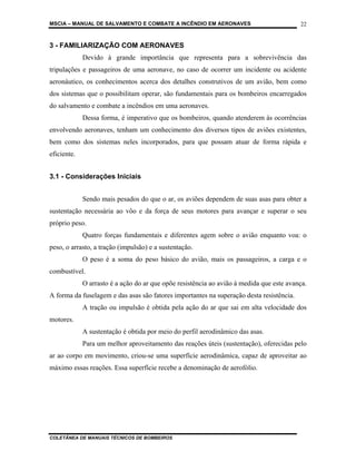 MSCIA – MANUAL DE SALVAMENTO E COMBATE A INCÊNDIO EM AERONAVES                            22


3 - FAMILIARIZAÇÃO COM AERONAVES
             Devido à grande importância que representa para a sobrevivência das
tripulações e passageiros de uma aeronave, no caso de ocorrer um incidente ou acidente
aeronáutico, os conhecimentos acerca dos detalhes construtivos de um avião, bem como
dos sistemas que o possibilitam operar, são fundamentais para os bombeiros encarregados
do salvamento e combate a incêndios em uma aeronaves.
             Dessa forma, é imperativo que os bombeiros, quando atenderem às ocorrências
envolvendo aeronaves, tenham um conhecimento dos diversos tipos de aviões existentes,
bem como dos sistemas neles incorporados, para que possam atuar de forma rápida e
eficiente.


3.1 - Considerações Iniciais


             Sendo mais pesados do que o ar, os aviões dependem de suas asas para obter a
sustentação necessária ao vôo e da força de seus motores para avançar e superar o seu
próprio peso.
             Quatro forças fundamentais e diferentes agem sobre o avião enquanto voa: o
peso, o arrasto, a tração (impulsão) e a sustentação.
             O peso é a soma do peso básico do avião, mais os passageiros, a carga e o
combustível.
             O arrasto é a ação do ar que opõe resistência ao avião à medida que este avança.
A forma da fuselagem e das asas são fatores importantes na superação desta resistência.
             A tração ou impulsão é obtida pela ação do ar que sai em alta velocidade dos
motores.
             A sustentação é obtida por meio do perfil aerodinâmico das asas.
             Para um melhor aproveitamento das reações úteis (sustentação), oferecidas pelo
ar ao corpo em movimento, criou-se uma superfície aerodinâmica, capaz de aproveitar ao
máximo essas reações. Essa superfície recebe a denominação de aerofólio.




COLETÂNEA DE MANUAIS TÉCNICOS DE BOMBEIROS
 