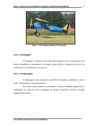 MSCIA – MANUAL DE SALVAMENTO E COMBATE A INCÊNDIO EM AERONAVES                         25




                           Fig 8 - Avião biplano Boeing N2S Kaydet



3.2.2 - A fuselagem


            A fuselagem é a parte do avião onde estão fixadas as asas e a empenagem. Ela
aloja os tripulantes, os passageiros e as cargas; contém ainda os sistemas do avião e, em
muitos casos, o trem de pouso, o motor, etc.


3.2.3 - A empenagem


            A empenagem é um conjunto de superfícies destinadas a estabilizar o vôo do
avião. É basicamente a cauda da aeronave.
            Ela é presa à parte posterior da fuselagem e tem por finalidade proporcionar a
estabilidade do avião em vôo e mudanças de direção (superfície vertical) e altitude
(superfície horizontal).




COLETÂNEA DE MANUAIS TÉCNICOS DE BOMBEIROS
 