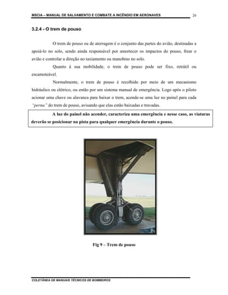 MSCIA – MANUAL DE SALVAMENTO E COMBATE A INCÊNDIO EM AERONAVES                        26


3.2.4 - O trem de pouso


           O trem de pouso ou de aterragem é o conjunto das partes do avião, destinadas a
apoiá-lo no solo, sendo ainda responsável por amortecer os impactos do pouso, frear o
avião e controlar a direção no taxiamento ou manobras no solo.
           Quanto à sua mobilidade, o trem de pouso pode ser fixo, retrátil ou
escamoteável.
           Normalmente, o trem de pouso é recolhido por meio de um mecanismo
hidráulico ou elétrico, ou então por um sistema manual de emergência. Logo após o piloto
acionar uma chave ou alavanca para baixar o trem, acende-se uma luz no painel para cada
“perna” do trem de pouso, avisando que elas estão baixadas e travadas.
           A luz do painel não acender, caracteriza uma emergência e nesse caso, as viaturas
deverão se posicionar na pista para qualquer emergência durante o pouso.




                                 Fig 9 – Trem de pouso




COLETÂNEA DE MANUAIS TÉCNICOS DE BOMBEIROS
 