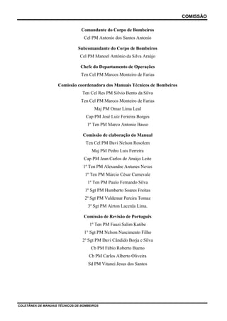 COMISSÃO

                                 Comandante do Corpo de Bombeiros
                                  Cel PM Antonio dos Santos Antonio

                               Subcomandante do Corpo de Bombeiros
                                Cel PM Manoel Antônio da Silva Araújo

                                Chefe do Departamento de Operações
                                Ten Cel PM Marcos Monteiro de Farias

                    Comissão coordenadora dos Manuais Técnicos de Bombeiros
                                 Ten Cel Res PM Silvio Bento da Silva
                                Ten Cel PM Marcos Monteiro de Farias
                                       Maj PM Omar Lima Leal
                                   Cap PM José Luiz Ferreira Borges
                                    1º Ten PM Marco Antonio Basso

                                 Comissão de elaboração do Manual
                                   Ten Cel PM Davi Nelson Rosolem
                                      Maj PM Pedro Luis Ferreira
                                  Cap PM Jean Carlos de Araújo Leite
                                  1º Ten PM Alexandre Antunes Neves
                                   1º Ten PM Márcio César Carnevale
                                    1º Ten PM Paulo Fernando Silva
                                   1º Sgt PM Humberto Soares Freitas
                                  2º Sgt PM Valdemar Pereira Tomaz
                                    3º Sgt PM Airton Lacerda Lima.

                                  Comissão de Revisão de Português
                                     1º Ten PM Fauzi Salim Katibe
                                  1° Sgt PM Nelson Nascimento Filho
                                 2º Sgt PM Davi Cândido Borja e Silva
                                      Cb PM Fábio Roberto Bueno
                                     Cb PM Carlos Alberto Oliveira
                                    Sd PM Vitanei Jesus dos Santos




COLETÂNEA DE MANUAIS TÉCNICOS DE BOMBEIROS
 