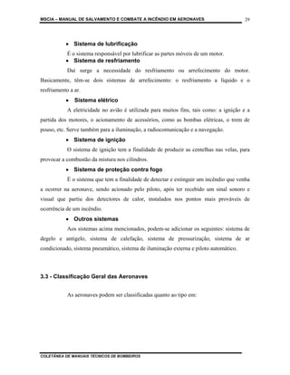 MSCIA – MANUAL DE SALVAMENTO E COMBATE A INCÊNDIO EM AERONAVES                         29




           • Sistema de lubrificação
           É o sistema responsável por lubrificar as partes móveis de um motor.
           • Sistema de resfriamento
            Daí surge a necessidade do resfriamento ou arrefecimento do motor.
Basicamente, têm-se dois sistemas de arrefecimento: o resfriamento a líquido e o
resfriamento a ar.
           •   Sistema elétrico
            A eletricidade no avião é utilizada para muitos fins, tais como: a ignição e a
partida dos motores, o acionamento de acessórios, como as bombas elétricas, o trem de
pouso, etc. Serve também para a iluminação, a radiocomunicação e a navegação.
           • Sistema de ignição
            O sistema de ignição tem a finalidade de produzir as centelhas nas velas, para
provocar a combustão da mistura nos cilindros.
           • Sistema de proteção contra fogo
            É o sistema que tem a finalidade de detectar e extinguir um incêndio que venha
a ocorrer na aeronave, sendo acionado pelo piloto, após ter recebido um sinal sonoro e
visual que partiu dos detectores de calor, instalados nos pontos mais prováveis de
ocorrência de um incêndio.
           • Outros sistemas
            Aos sistemas acima mencionados, podem-se adicionar os seguintes: sistema de
degelo e antigelo, sistema de calefação, sistema de pressurização, sistema de ar
condicionado, sistema pneumático, sistema de iluminação externa e piloto automático.



3.3 - Classificação Geral das Aeronaves


            As aeronaves podem ser classificadas quanto ao tipo em:




COLETÂNEA DE MANUAIS TÉCNICOS DE BOMBEIROS
 