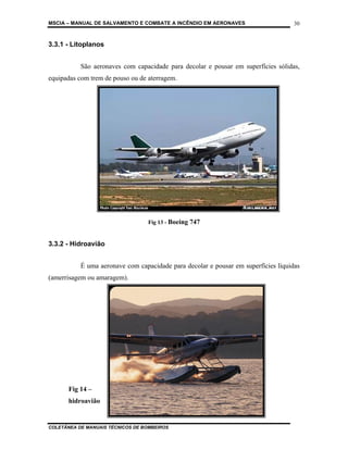 MSCIA – MANUAL DE SALVAMENTO E COMBATE A INCÊNDIO EM AERONAVES                      30


3.3.1 - Litoplanos


           São aeronaves com capacidade para decolar e pousar em superfícies sólidas,
equipadas com trem de pouso ou de aterragem.




                                  Fig 13 - Boeing 747


3.3.2 - Hidroavião


           É uma aeronave com capacidade para decolar e pousar em superfícies líquidas
(amerrisagem ou amaragem).




       Fig 14 –
       hidroavião


COLETÂNEA DE MANUAIS TÉCNICOS DE BOMBEIROS
 