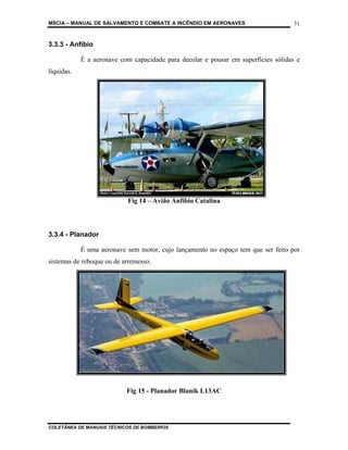 MSCIA – MANUAL DE SALVAMENTO E COMBATE A INCÊNDIO EM AERONAVES                      31


3.3.3 - Anfíbio

            É a aeronave com capacidade para decolar e pousar em superfícies sólidas e
líquidas.




                           Fig 14 – Avião Anfíbio Catalina



3.3.4 - Planador

            É uma aeronave sem motor, cujo lançamento no espaço tem que ser feito por
sistemas de reboque ou de arremesso.




                           Fig 15 - Planador Blanik L13AC




COLETÂNEA DE MANUAIS TÉCNICOS DE BOMBEIROS
 