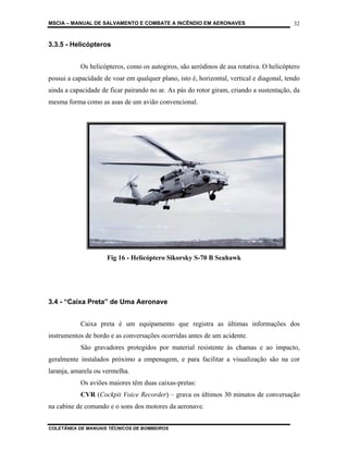 MSCIA – MANUAL DE SALVAMENTO E COMBATE A INCÊNDIO EM AERONAVES                            32


3.3.5 - Helicópteros


           Os helicópteros, como os autogiros, são aeródinos de asa rotativa. O helicóptero
possui a capacidade de voar em qualquer plano, isto é, horizontal, vertical e diagonal, tendo
ainda a capacidade de ficar pairando no ar. As pás do rotor giram, criando a sustentação, da
mesma forma como as asas de um avião convencional.




                     Fig 16 - Helicóptero Sikorsky S-70 B Seahawk




3.4 - “Caixa Preta” de Uma Aeronave


           Caixa preta é um equipamento que registra as últimas informações dos
instrumentos de bordo e as conversações ocorridas antes de um acidente.
           São gravadores protegidos por material resistente às chamas e ao impacto,
geralmente instalados próximo a empenagem, e para facilitar a visualização são na cor
laranja, amarela ou vermelha.
           Os aviões maiores têm duas caixas-pretas:
           CVR (Cockpit Voice Recorder) – grava os últimos 30 minutos de conversação
na cabine de comando e o sons dos motores da aeronave.


COLETÂNEA DE MANUAIS TÉCNICOS DE BOMBEIROS
 