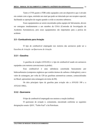 MSCIA – MANUAL DE SALVAMENTO E COMBATE A INCÊNDIO EM AERONAVES                            34


            Tanto o CVR quanto o FDR estão equipados com um dispositivo que é ativado
em contato com a água, emitindo um sinal que pode ser detectado por um receptor especial,
facilitando as operações de resgate quando o avião se encontra submerso.
            Esses equipamentos ao serem encontrados pelas equipes de Salvamento, devem
ser entregues imediatamente a um membro da CIAA (Comissão de Investigação de
Acidentes Aeronáuticos), pois esses equipamentos são importantes para a perícia do
acidente.


3.5 - Combustíveis para Aviação


            O tipo de combustível empregado nos motores das aeronaves pode ser a
Gasolina de Aviação ou Querosene de Aviação.


3.5.1 - Gasolina


            A gasolina de aviação (AVGAS) é o tipo de combustível usado em aeronaves
equipadas com motores convencionais (a pistão).
            Esse   combustível   é    uma    substância   constituída      basicamente   por
hidrocarbonetos (compostos orgânicos que contêm átomos de carbono e hidrogênio), com o
valor de octanagem, por volta de 120 (as gasolinas automotivas comuns, comercializadas
no Brasil, apresentam uma octanagem em torno de 80).
            Os dois principais tipos de gasolina para aviação são a AVGAS 100 e a
AVGAS 100LL.


3.5.2 - Querosene


            O tipo de combustível empregado nos motores a reação (turbina)
            O querosene de aviação é, comumente, encontrado conforme as seguintes
designações usuais: QAV, “Turbo Fuel” e Jet Petroleum.




COLETÂNEA DE MANUAIS TÉCNICOS DE BOMBEIROS
 