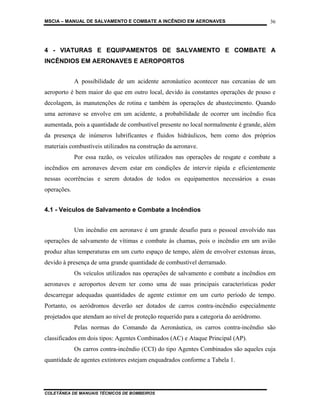 MSCIA – MANUAL DE SALVAMENTO E COMBATE A INCÊNDIO EM AERONAVES                         36




4 - VIATURAS E EQUIPAMENTOS DE SALVAMENTO E COMBATE A
INCÊNDIOS EM AERONAVES E AEROPORTOS


             A possibilidade de um acidente aeronáutico acontecer nas cercanias de um
aeroporto é bem maior do que em outro local, devido às constantes operações de pouso e
decolagem, às manutenções de rotina e também às operações de abastecimento. Quando
uma aeronave se envolve em um acidente, a probabilidade de ocorrer um incêndio fica
aumentada, pois a quantidade de combustível presente no local normalmente é grande, além
da presença de inúmeros lubrificantes e fluidos hidráulicos, bem como dos próprios
materiais combustíveis utilizados na construção da aeronave.
             Por essa razão, os veículos utilizados nas operações de resgate e combate a
incêndios em aeronaves devem estar em condições de intervir rápida e eficientemente
nessas ocorrências e serem dotados de todos os equipamentos necessários a essas
operações.


4.1 - Veículos de Salvamento e Combate a Incêndios


             Um incêndio em aeronave é um grande desafio para o pessoal envolvido nas
operações de salvamento de vítimas e combate às chamas, pois o incêndio em um avião
produz altas temperaturas em um curto espaço de tempo, além de envolver extensas áreas,
devido à presença de uma grande quantidade de combustível derramado.
             Os veículos utilizados nas operações de salvamento e combate a incêndios em
aeronaves e aeroportos devem ter como uma de suas principais características poder
descarregar adequadas quantidades de agente extintor em um curto período de tempo.
Portanto, os aeródromos deverão ser dotados de carros contra-incêndio especialmente
projetados que atendam ao nível de proteção requerido para a categoria do aeródromo.
             Pelas normas do Comando da Aeronáutica, os carros contra-incêndio são
classificados em dois tipos: Agentes Combinados (AC) e Ataque Principal (AP).
             Os carros contra-incêndio (CCI) do tipo Agentes Combinados são aqueles cuja
quantidade de agentes extintores estejam enquadrados conforme a Tabela 1.




COLETÂNEA DE MANUAIS TÉCNICOS DE BOMBEIROS
 