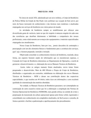 PREFÁCIO - MTB


         No início do século XXI, adentrando por um novo milênio, o Corpo de Bombeiros
da Polícia Militar do Estado de São Paulo vem confirmar sua vocação de bem servir, por
meio da busca incessante do conhecimento e das técnicas mais modernas e atualizadas
empregadas nos serviços de bombeiros nos vários países do mundo.
         As atividades de bombeiros sempre se notabilizaram por oferecer uma
diversificada gama de variáveis, tanto no que diz respeito à natureza singular de cada uma
das ocorrências que desafiam diariamente a habilidade e competência dos nossos
profissionais, como relativamente aos avanços dos equipamentos e materiais especializados
empregados nos atendimentos.
         Nosso Corpo de Bombeiros, bem por isso, jamais descuidou de contemplar a
preocupação com um dos elementos básicos e fundamentais para a existência dos serviços,
qual seja: o homem preparado, instruído e treinado.
         Objetivando consolidar os conhecimentos técnicos de bombeiros, reunindo, dessa
forma, um espectro bastante amplo de informações que se encontravam esparsas, o
Comando do Corpo de Bombeiros determinou ao Departamento de Operações, a tarefa de
gerenciar o desenvolvimento e a elaboração dos novos Manuais Técnicos de Bombeiros.
          Assim, todos os antigos manuais foram atualizados, novos temas foram
pesquisados e desenvolvidos. Mais de 400 Oficiais e Praças do Corpo de Bombeiros,
distribuídos e organizados em comissões, trabalharam na elaboração dos novos Manuais
Técnicos de Bombeiros - MTB e deram sua contribuição dentro das respectivas
especialidades, o que resultou em 48 títulos, todos ricos em informações e com excelente
qualidade de sistematização das matérias abordadas.
          Na verdade, os Manuais Técnicos de Bombeiros passaram a ser contemplados na
continuação de outro exaustivo mister que foi a elaboração e compilação das Normas do
Sistema Operacional de Bombeiros (NORSOB), num grande esforço no sentido de evitar a
perpetuação da transmissão da cultura operacional apenas pela forma verbal, registrando e
consolidando esse conhecimento em compêndios atualizados, de fácil acesso e consulta, de
forma a permitir e facilitar a padronização e aperfeiçoamento dos procedimentos.
 