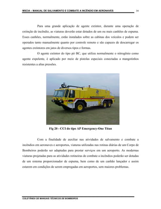 MSCIA – MANUAL DE SALVAMENTO E COMBATE A INCÊNDIO EM AERONAVES                           39




            Para uma grande aplicação de agente extintor, durante uma operação de
extinção de incêndio, as viaturas deverão estar dotados de um ou mais canhões de espuma.
Esses canhões, normalmente, estão instalados sobre as cabinas dos veículos e podem ser
operados tanto manualmente quanto por controle remoto e são capazes de descarregar os
agentes extintores em jatos de diversos tipos e formas.
            O agente extintor do tipo pó BC, que utiliza normalmente o nitrogênio como
agente expelente, é aplicado por meio de pistolas especiais conectadas a mangotinhos
resistentes a altas pressões.




                      Fig 20 - CCI do tipo AP Emergency-One Titan


            Com a finalidade de auxiliar nas atividades de salvamento e combate a
incêndios em aeronaves e aeroportos, viaturas utilizadas nas rotinas diárias de um Corpo de
Bombeiros poderão ser adaptadas para prestar serviços em um aeroporto. As modernas
viaturas projetadas para as atividades rotineiras de combate a incêndios poderão ser dotadas
de um sistema proporcionador de espuma, bem como de um canhão lançador e assim
estarem em condições de serem empregadas em aeroportos, sem maiores problemas.




COLETÂNEA DE MANUAIS TÉCNICOS DE BOMBEIROS
 