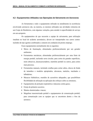 MSCIA – MANUAL DE SALVAMENTO E COMBATE A INCÊNDIO EM AERONAVES                             40




4.2 - Equipamentos Utilizados nas Operações de Salvamento em Aeronaves


           As ferramentas e todo o equipamento utilizado no atendimento às ocorrências
envolvendo aeronaves são, na maioria, os mesmos utilizados nas atividades rotineiras de
um Corpo de Bombeiros, com algumas variações, para atender à especificidade do serviço
em um aeroporto.
           Os equipamentos de que necessita a equipe de salvamento, para utilização
imediata no local do acidente aeronáutico, devem ser transportados nos carros contra-
incêndio do tipo agentes combinados e estarem em condições de pronto emprego.
           Esses equipamentos normalmente são os seguintes:
              Meios de iluminação, alimentados preferencialmente por um gerador
              autônomo;
              Ferramentas mecânicas, alimentadas preferencialmente por uma fonte de
              energia portátil, incluindo serra circular, para cortes de grandes superfícies,
              moto abrasivos, desencarceradores, martelete portátil ou outros, para cortes
              mais precisos;
              Ferramentas manuais, incluindo cisalhas para cortar cabos, chaves de fenda
              de tamanhos e modelos apropriados, alavancas, martelos, machados e
              talhadeiras;
              Macacos hidráulicos, munidos de acessórios adequados, que possibilitem
              flexibilidade de utilização na aplicação dos esforços sobre as estruturas;
              Equipamentos de proteção respiratória e máscaras contra gases;
              Estojo de primeiro socorros;
              Mantas aluminizadas e macas;
              Megafone transistorizado portátil e equipamentos de comunicação portátil,
              para comunicação com as equipes que se encontrem dentro e fora da
              aeronave.




COLETÂNEA DE MANUAIS TÉCNICOS DE BOMBEIROS
 