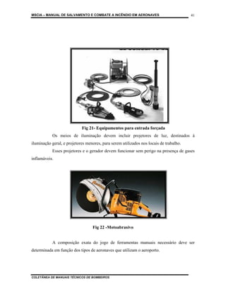 MSCIA – MANUAL DE SALVAMENTO E COMBATE A INCÊNDIO EM AERONAVES                          41




                            Fig 21- Equipamentos para entrada forçada
           Os meios de iluminação devem incluir projetores de luz, destinados à
iluminação geral, e projetores menores, para serem utilizados nos locais de trabalho.
           Esses projetores e o gerador devem funcionar sem perigo na presença de gases
inflamáveis.




                                  Fig 22 -Motoabrasivo


           A composição exata do jogo de ferramentas manuais necessário deve ser
determinada em função dos tipos de aeronaves que utilizam o aeroporto.




COLETÂNEA DE MANUAIS TÉCNICOS DE BOMBEIROS
 