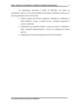 MSCIA – MANUAL DE SALVAMENTO E COMBATE A INCÊNDIO EM AERONAVES                        42


           Os equipamentos necessários à equipe do SESCINC, que podem ser
transportados, tanto nos carros contra-incêndio do tipo agentes combinados, quanto nos do
tipo ataque principal, devem incluir ainda:
               Cunhas, tampões para estancar mangueiras, tubulações de combustível e
               fluido hidráulico, croques e escadas de tipo e tamanhos apropriados à
               aeronave acidentada;
               Equipamentos que permitam insuflar ar fresco, por meio de ventiladores e
               dutos, utilizando preferencialmente a técnica da ventilação por pressão
               positiva;
               Equipamento que permita aspergir água no interior da fuselagem.




COLETÂNEA DE MANUAIS TÉCNICOS DE BOMBEIROS
 