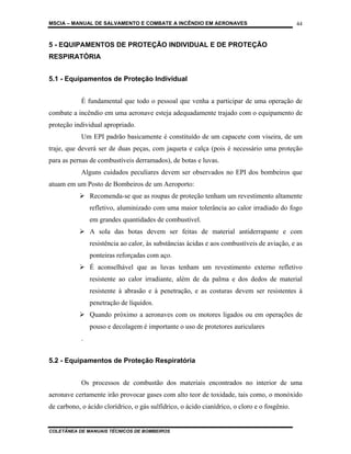 MSCIA – MANUAL DE SALVAMENTO E COMBATE A INCÊNDIO EM AERONAVES                                44


5 - EQUIPAMENTOS DE PROTEÇÃO INDIVIDUAL E DE PROTEÇÃO
RESPIRATÓRIA


5.1 - Equipamentos de Proteção Individual


            É fundamental que todo o pessoal que venha a participar de uma operação de
combate a incêndio em uma aeronave esteja adequadamente trajado com o equipamento de
proteção individual apropriado.
            Um EPI padrão basicamente é constituído de um capacete com viseira, de um
traje, que deverá ser de duas peças, com jaqueta e calça (pois é necessário uma proteção
para as pernas de combustíveis derramados), de botas e luvas.
            Alguns cuidados peculiares devem ser observados no EPI dos bombeiros que
atuam em um Posto de Bombeiros de um Aeroporto:
                Recomenda-se que as roupas de proteção tenham um revestimento altamente
                refletivo, aluminizado com uma maior tolerância ao calor irradiado do fogo
                em grandes quantidades de combustível.
                A sola das botas devem ser feitas de material antiderrapante e com
                resistência ao calor, às substâncias ácidas e aos combustíveis de aviação, e as
                ponteiras reforçadas com aço.
                É aconselhável que as luvas tenham um revestimento externo refletivo
                resistente ao calor irradiante, além de da palma e dos dedos de material
                resistente à abrasão e à penetração, e as costuras devem ser resistentes à
                penetração de líquidos.
                Quando próximo a aeronaves com os motores ligados ou em operações de
                pouso e decolagem é importante o uso de protetores auriculares
            .


5.2 - Equipamentos de Proteção Respiratória


            Os processos de combustão dos materiais encontrados no interior de uma
aeronave certamente irão provocar gases com alto teor de toxidade, tais como, o monóxido
de carbono, o ácido clorídrico, o gás sulfídrico, o ácido cianídrico, o cloro e o fosgênio.


COLETÂNEA DE MANUAIS TÉCNICOS DE BOMBEIROS
 