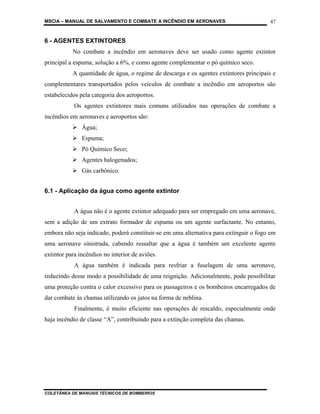 MSCIA – MANUAL DE SALVAMENTO E COMBATE A INCÊNDIO EM AERONAVES                         47


6 - AGENTES EXTINTORES
           No combate a incêndio em aeronaves deve ser usado como agente extintor
principal a espuma, solução a 6%, e como agente complementar o pó químico seco.
           A quantidade de água, o regime de descarga e os agentes extintores principais e
complementares transportados pelos veículos de combate a incêndio em aeroportos são
estabelecidos pela categoria dos aeroportos.
            Os agentes extintores mais comuns utilizados nas operações de combate a
incêndios em aeronaves e aeroportos são:
               Água;
               Espuma;
               Pó Químico Seco;
               Agentes halogenados;
               Gás carbônico.


6.1 - Aplicação da água como agente extintor


            A água não é o agente extintor adequado para ser empregado em uma aeronave,
sem a adição de um extrato formador de espuma ou um agente surfactante. No entanto,
embora não seja indicado, poderá constituir-se em uma alternativa para extinguir o fogo em
uma aeronave sinistrada, cabendo ressaltar que a água é também um excelente agente
extintor para incêndios no interior de aviões.
            A água também é indicada para resfriar a fuselagem de uma aeronave,
reduzindo desse modo a possibilidade de uma reignição. Adicionalmente, pode possibilitar
uma proteção contra o calor excessivo para os passageiros e os bombeiros encarregados de
dar combate às chamas utilizando os jatos na forma de neblina.
            Finalmente, é muito eficiente nas operações de rescaldo, especialmente onde
haja incêndio de classe “A”, contribuindo para a extinção completa das chamas.




COLETÂNEA DE MANUAIS TÉCNICOS DE BOMBEIROS
 
