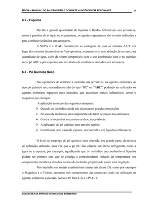 MSCIA – MANUAL DE SALVAMENTO E COMBATE A INCÊNDIO EM AERONAVES                         48


6.2 - Espuma


           Devido a grande quantidade de líquidos e fluidos inflamáveis nas aeronaves,
como a gasolina de aviação ou o querosene, os agentes espumantes são os mais indicados s
para combater incêndios em aeronaves.
           A NFPA e a ICAO reconhecem as vantagens de usar os extratos AFFF em
lugar dos extratos de proteína ou fluoroproteína, ao permitirem uma redução de um terço na
quantidade de água, além de serem compatíveis com o uso combinado com o pó químico
seco, pó ABC e pós especiais nas atividades de combate a incêndios em aeronaves.


6.3 - Pó Químico Seco


           Nas operações de combate a incêndio em aeronaves, os agentes extintores do
tipo pó químico seco normalmente são do tipo “BC” ou “ABC”, podendo ser utilizados os
agentes extintores especiais para incêndios que envolvam metais inflamáveis, como o
magnésio por exemplo.
            A aplicação acontece das seguintes maneiras:
              Quando os incêndios ainda não alcançaram grandes proporções
              No caso de incêndios em componentes do trem de pouso das aeronaves.
              Contra os incêndios em pontos ocultos, inacessíveis.
              A aplicação do pó químico seco em alto regime
              Combinado com o uso de espuma em incêndios em líquidos inflamáveis


           O êxito no emprego do pó químico seco depende, em grande parte, da técnica
de aplicação utilizada, uma vez que o pó BC não oferece um efeito refrigerante como a
água ou a espuma, por exemplo, significando que os incêndios em combustíveis líquidos
podem ser extintos sem que se consiga a correspondente redução da temperatura nos
componentes metálicos situados na área do incêndio, propiciando assim uma reignição.
           Nos incêndio em metais combustíveis (materiais classe D), como por exemplo
o Magnésio e o Titânio, presentes nos componentes das aeronaves, pode ser utilizados os
agentes extintores especiais, como o Pó Met-L-X e o Pó G-1.




COLETÂNEA DE MANUAIS TÉCNICOS DE BOMBEIROS
 