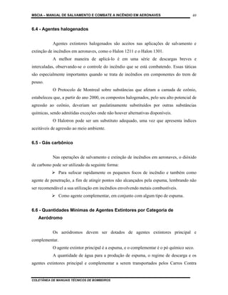 MSCIA – MANUAL DE SALVAMENTO E COMBATE A INCÊNDIO EM AERONAVES                          49


6.4 - Agentes halogenados


           Agentes extintores halogenados são aceitos nas aplicações de salvamento e
extinção de incêndios em aeronaves, como o Halon 1211 e o Halon 1301.
           A melhor maneira de aplicá-lo é em uma série de descargas breves e
intercaladas, observando-se o controle do incêndio que se está combatendo. Essas táticas
são especialmente importantes quando se trata de incêndios em componentes do trem de
pouso.
           O Protocolo de Montreal sobre substâncias que afetam a camada de ozônio,
estabeleceu que, a partir do ano 2000, os compostos halogenados, pelo seu alto potencial de
agressão ao ozônio, deveriam ser paulatinamente substituídos por outras substâncias
químicas, sendo admitidas exceções onde não houver alternativas disponíveis.
           O Halotron pode ser um substituto adequado, uma vez que apresenta índices
aceitáveis de agressão ao meio ambiente.


6.5 - Gás carbônico


           Nas operações de salvamento e extinção de incêndios em aeronaves, o dióxido
de carbono pode ser utilizado da seguinte forma:
                Para sufocar rapidamente os pequenos focos de incêndio e também como
agente de penetração, a fim de atingir pontos não alcançados pela espuma, lembrando não
ser recomendável a sua utilização em incêndios envolvendo metais combustíveis.
                Como agente complementar, em conjunto com algum tipo de espuma.


6.6 - Quantidades Mínimas de Agentes Extintores por Categoria de
   Aeródromo


           Os aeródromos devem ser dotados de agentes extintores principal e
complementar.
           O agente extintor principal é a espuma, e o complementar é o pó químico seco.
           A quantidade de água para a produção de espuma, o regime de descarga e os
agentes extintores principal e complementar a serem transportados pelos Carros Contra


COLETÂNEA DE MANUAIS TÉCNICOS DE BOMBEIROS
 