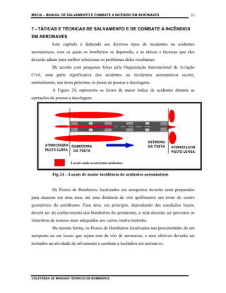 MSCIA – MANUAL DE SALVAMENTO E COMBATE A INCÊNDIO EM AERONAVES                      53


7 - TÁTICAS E TÉCNICAS DE SALVAMENTO E DE COMBATE A INCÊNDIOS
EM AERONAVES
           Este capítulo é dedicado aos diversos tipos de incidentes ou acidentes
aeronáuticos, com os quais os bombeiros se depararão, e as táticas e técnicas que eles
deverão adotar para melhor solucionar os problemas deles resultantes.
           De acordo com pesquisas feitas pela Organização Internacional de Aviação
Civil, uma parte significativa dos acidentes ou incidentes aeronáuticos ocorre,
normalmente, nas áreas próximas às pistas de pousos e decolagens.
           A Figura 24, representa os locais de maior índice de acidentes durante as
operações de pousos e decolagens




                     Locais onde ocorreram acidentes


           Fig 24 – Locais de maior incidência de acidentes aeronáuticos


           Os Postos de Bombeiros localizados em aeroportos deverão estar preparados
para atuarem em uma área, até uma distância de oito quilômetros em torno do centro
geométrico do aeródromo. Essa área, em princípio, dependendo das condições locais,
deverá ser do conhecimento dos bombeiros do aeródromo, e nela deverão ser previstos os
itinerários de acessos mais adequados aos carros contra-incêndio.
           Da mesma forma, os Postos de Bombeiros localizados nas proximidades de um
aeroporto ou em locais que sejam rota de vôo de aeronaves, e seus efetivos deverão ser
treinados na atividade de salvamento e combate a incêndios em aeronaves.




COLETÂNEA DE MANUAIS TÉCNICOS DE BOMBEIROS
 