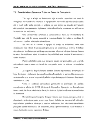 MSCIA – MANUAL DE SALVAMENTO E COMBATE A INCÊNDIO EM AERONAVES                         54


7.1 - Características Comuns a Todos os Casos de Emergência


           Tão logo o Corpo de Bombeiros seja acionado, anunciado um caso de
emergência envolvendo uma aeronave, os equipamentos necessários deverão ser deslocados
até o local onde tenha ocorrido o acidente ou aos pontos de reunião previamente
determinados, correspondentes à pista que está sendo utilizada, no caso de um acidente ou
incidente em um aeródromo.
           Uma vez recebida a chamada, o Comandante do Posto ou o Comandante da
Prontidão que está de serviço assumirá a responsabilidade por todas as medidas de
salvamento e combate a incêndios subseqüentes.
           No caso de as viaturas e equipes do Corpo de Bombeiros terem sido
despachados para o local de um acidente próximo a um aeródromo, o controle de tráfego
aéreo deve ser imediatamente notificado, para que este informe a todos os vôos que chegam
ou saem do aeródromo, sobre o estado de disponibilidade dos serviços de salvamento e
contra-incêndio.
           Planos detalhados para cada aeroporto devem ser preparados com a devida
antecedência, para os casos previsíveis de emergência, tendo em vista as circunstâncias
locais.
           A cooperação do policiamento também é muito importante na preservação do
local do sinistro e isolamento da área abrangida pelo acidente, já que medidas posteriores
serão tomadas pelo pessoal responsável pela investigação das prováveis causas do acidente
aeronáutico (CIAA).
           Como os acidentes aeronáuticos geralmente se constituem em grandes
emergências, a adoção do SICOE (Sistema de Comando e Operações em Emergências)
nesses casos, facilita a coordenação das ações entre os órgãos envolvidos no atendimento
da ocorrência.
           Os veículos para transporte de água (viaturas auto-tanque, reboques, etc.), se
disponíveis, serão despachados sempre que houver indícios de sua possível utilização,
especialmente quando se saiba que o local do sinistro está fora das zonas normalmente
protegidas contra incêndios de um aeródromo, onde a probabilidade de existir hidrantes é
maior, facilitando assim o suprimento de água.



COLETÂNEA DE MANUAIS TÉCNICOS DE BOMBEIROS
 