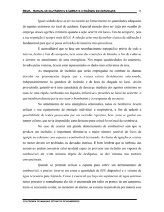 MSCIA – MANUAL DE SALVAMENTO E COMBATE A INCÊNDIO EM AERONAVES                              55


           Igual cuidado deve-se ter no tocante ao fornecimento de quantidades adequadas
de agentes extintores no local do acidente. Especial atenção deve ser dada por ocasião do
emprego desses agentes extintores quando a ação ocorrer em locais fora do aeroporto, pois
a sua reposição é sempre mais difícil. A seleção criteriosa da melhor técnica de utilização é
fundamental para que se possa utilizá-los de maneira mais proveitosa.
           É aconselhável que se faça um reconhecimento topográfico prévio de todo o
terreno, dentro e fora do aeroporto, bem como das condições de trânsito, a fim de evitar-se
a demora no atendimento de uma emergência. Nos mapas quadriculados do aeroporto,
levados pelas viaturas, devem estar representados os dados mais relevantes da área.
           As mangueiras de incêndio que serão empregadas no combate às chamas
deverão ser pressurizadas depois que a viatura estiver devidamente estacionada,
independentemente da grandeza do incêndio e da hora da chegada no local. Assim
procedendo, garantir-se-á uma capacidade de descarga imediata dos agentes extintores no
caso de uma rápida combustão nos líquidos inflamáveis presentes no local do acidente, o
que indubitavelmente poria em risco os bombeiros e os ocupantes da aeronave.
           No atendimento de uma emergência aeronáutica, todos os bombeiros devem
utilizar o seu equipamento de proteção individual e respiratória, a fim de reduzir a
possibilidade de lesões provocadas por um incêndio repentino, bem como se ganhar um
tempo valioso, que seria despendido, caso deixasse para colocá-lo no local da ocorrência.
           No caso de ocorrer um grande derramamento de combustível sem que se
produza um incêndio, é importante eliminar-se o maior número possível de focos de
ignição ou cobrir-se com espuma o combustível derramado. As fontes de ignição existentes
no motor devem ser resfriadas ou deixadas inativas. É bom lembrar que as turbinas das
aeronaves podem conservar calor residual capaz de provocar um incêndio em vapores de
combustível até trinta minutos depois de desligadas, ou dez minutos nos motores
convencionais.
           Quando se pretende utilizar a espuma para cobrir um derramamento de
combustível, é preciso levar-se em conta a quantidade de EFE disponível e o volume de
água necessária para formá-la. Como é essencial que haja um suprimento de água contínuo
nesse processo e normalmente ela não é encontrada em todos os pontos de um aeroporto,
torna-se necessário alertar, no momento do alarme, as viaturas responsáveis por manter esse



COLETÂNEA DE MANUAIS TÉCNICOS DE BOMBEIROS
 