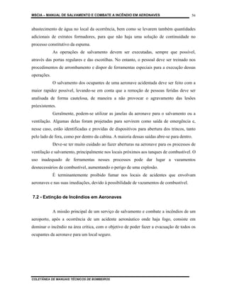 MSCIA – MANUAL DE SALVAMENTO E COMBATE A INCÊNDIO EM AERONAVES                           56


abastecimento de água no local da ocorrência, bem como se levarem também quantidades
adicionais de extratos formadores, para que não haja uma solução de continuidade no
processo constitutivo da espuma.
             As operações de salvamento devem ser executadas, sempre que possível,
através das portas regulares e das escotilhas. No entanto, o pessoal deve ser treinado nos
procedimentos de arrombamento e dispor de ferramentas especiais para a execução dessas
operações.
             O salvamento dos ocupantes de uma aeronave acidentada deve ser feito com a
maior rapidez possível, levando-se em conta que a remoção de pessoas feridas deve ser
analisada de forma cautelosa, de maneira a não provocar o agravamento das lesões
préexistentes.
             Geralmente, podem-se utilizar as janelas da aeronave para o salvamento ou a
ventilação. Algumas delas foram projetadas para servirem como saída de emergência e,
nesse caso, estão identificadas e providas de dispositivos para abertura dos trincos, tanto
pelo lado de fora, como por dentro da cabina. A maioria dessas saídas abre-se para dentro.
             Deve-se ter muito cuidado ao fazer aberturas na aeronave para os processos de
ventilação e salvamento, principalmente nos locais próximos aos tanques de combustível. O
uso inadequado de ferramentas nesses processos pode dar lugar a vazamentos
desnecessários de combustível, aumentando o perigo de uma explosão.
             É terminantemente proibido fumar nos locais de acidentes que envolvam
aeronaves e nas suas imediações, devido à possibilidade de vazamentos de combustível.


7.2 - Extinção de Incêndios em Aeronaves


             A missão principal de um serviço de salvamento e combate a incêndios de um
aeroporto, após a ocorrência de um acidente aeronáutico onde haja fogo, consiste em
dominar o incêndio na área crítica, com o objetivo de poder fazer a evacuação de todos os
ocupantes da aeronave para um local seguro.




COLETÂNEA DE MANUAIS TÉCNICOS DE BOMBEIROS
 