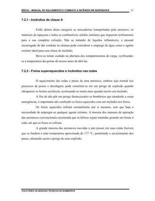 MSCIA – MANUAL DE SALVAMENTO E COMBATE A INCÊNDIO EM AERONAVES                            57


7.2.1 - Incêndios de classe A


            Estão dentro desta categoria as mercadorias transportadas pela aeronave, os
materiais de tapeçaria e todos os combustíveis sólidos similares que requerem resfriamento
para a sua completa extinção. Não se tratando de líquidos inflamáveis, o pessoal
encarregado de dar combate às chamas pode considerar o emprego de água como o agente
extintor ideal para essa classe de incêndio.
            Deve-se tomar cuidado na abertura dos compartimentos de carga, verificando-
se a temperatura das portas de acesso antes de abri-las.


7.2.2 - Freios superaquecidos e incêndios nas rodas


            O aquecimento das rodas e pneus de uma aeronave, embora seja normal nos
processos de pouso e decolagem, pode constituir-se em um perigo de explosão quando
ultrapassar os limites aceitáveis, acentuando-se muito mais quando ocorre um incêndio.
            A fim de não pôr em perigo desnecessário os bombeiros que atenderão a essas
emergências, é importante não confundir os freios aquecidos com um incêndio nos freios.
            Os freios aquecidos esfriam normalmente por si mesmos, sem que haja a
necessidade de empregar-se qualquer agente extintor. A maioria dos manuais de operação
das aeronaves convencionais recomenda que as hélices sejam mantidas girando em frente à
roda, até que os freios se esfriem.
            A grande maioria das aeronaves movidas a jato possui em suas rodas fusíveis
que se fundem a uma temperatura aproximada de 177 °C, permitindo o esvaziamento dos
pneus, afastando assim o perigo de uma explosão.




COLETÂNEA DE MANUAIS TÉCNICOS DE BOMBEIROS
 