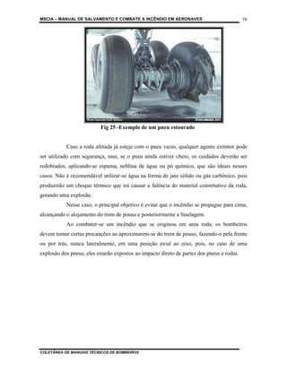 MSCIA – MANUAL DE SALVAMENTO E COMBATE A INCÊNDIO EM AERONAVES                             58




                          Fig 25 -Exemplo de um pneu estourado


           Caso a roda afetada já esteja com o pneu vazio, qualquer agente extintor pode
ser utilizado com segurança, mas, se o pneu ainda estiver cheio, os cuidados deverão ser
redobrados, aplicando-se espuma, neblina de água ou pó químico, que são ideais nesses
casos. Não é recomendável utilizar-se água na forma de jato sólido ou gás carbônico, pois
produzirão um choque térmico que irá causar a falência do material constitutivo da roda,
gerando uma explosão.
           Nesse caso, o principal objetivo é evitar que o incêndio se propague para cima,
alcançando o alojamento do trem de pouso e posteriormente a fuselagem.
           Ao combater-se um incêndio que se originou em uma roda, os bombeiros
devem tomar certas precauções ao aproximarem-se do trem de pouso, fazendo-o pela frente
ou por trás, nunca lateralmente, em uma posição axial ao eixo, pois, no caso de uma
explosão dos pneus, eles estarão expostos ao impacto direto de partes dos pneus e rodas.




COLETÂNEA DE MANUAIS TÉCNICOS DE BOMBEIROS
 