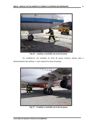 MSCIA – MANUAL DE SALVAMENTO E COMBATE A INCÊNDIO EM AERONAVES               59




                     Fig 26 – combate a incêndio em trem de pouso

           Ao combater-se um incêndio no trem de pouso traseiro, atentar para a
distanciamento das turbinas e suas respectivas áreas de perigo.




           9.2.3 –
                     Fig 27 – Combate a incêndio em trem de pouso




COLETÂNEA DE MANUAIS TÉCNICOS DE BOMBEIROS
 