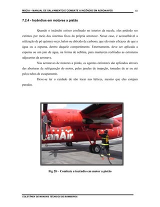 MSCIA – MANUAL DE SALVAMENTO E COMBATE A INCÊNDIO EM AERONAVES                         60


7.2.4 - Incêndios em motores a pistão


           Quando o incêndio estiver confinado no interior da nacele, eles poderão ser
extintos por meio dos sistemas fixos da própria aeronave. Nesse caso, é aconselhável a
utilização de pó químico seco, halon ou dióxido de carbono, que são mais eficazes do que a
água ou a espuma, dentro daquele compartimento. Externamente, deve ser aplicada a
espuma ou um jato de água, na forma de neblina, para manterem resfriadas as estruturas
adjacentes da aeronave.
           Nas aeronaves de motores a pistão, os agentes extintores são aplicados através
das aberturas de refrigeração do motor, pelas janelas de inspeção, tomadas de ar ou até
pelos tubos de escapamento.
           Deve-se ter o cuidado de não tocar nas hélices, mesmo que elas estejam
paradas.




                    Fig 28 – Combate a incêndio em motor a pistão




COLETÂNEA DE MANUAIS TÉCNICOS DE BOMBEIROS
 