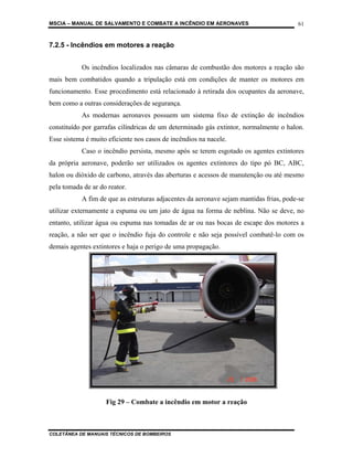 MSCIA – MANUAL DE SALVAMENTO E COMBATE A INCÊNDIO EM AERONAVES                         61


7.2.5 - Incêndios em motores a reação


           Os incêndios localizados nas câmaras de combustão dos motores a reação são
mais bem combatidos quando a tripulação está em condições de manter os motores em
funcionamento. Esse procedimento está relacionado à retirada dos ocupantes da aeronave,
bem como a outras considerações de segurança.
           As modernas aeronaves possuem um sistema fixo de extinção de incêndios
constituído por garrafas cilíndricas de um determinado gás extintor, normalmente o halon.
Esse sistema é muito eficiente nos casos de incêndios na nacele.
           Caso o incêndio persista, mesmo após se terem esgotado os agentes extintores
da própria aeronave, poderão ser utilizados os agentes extintores do tipo pó BC, ABC,
halon ou dióxido de carbono, através das aberturas e acessos de manutenção ou até mesmo
pela tomada de ar do reator.
           A fim de que as estruturas adjacentes da aeronave sejam mantidas frias, pode-se
utilizar externamente a espuma ou um jato de água na forma de neblina. Não se deve, no
entanto, utilizar água ou espuma nas tomadas de ar ou nas bocas de escape dos motores a
reação, a não ser que o incêndio fuja do controle e não seja possível combatê-lo com os
demais agentes extintores e haja o perigo de uma propagação.




                    Fig 29 – Combate a incêndio em motor a reação



COLETÂNEA DE MANUAIS TÉCNICOS DE BOMBEIROS
 
