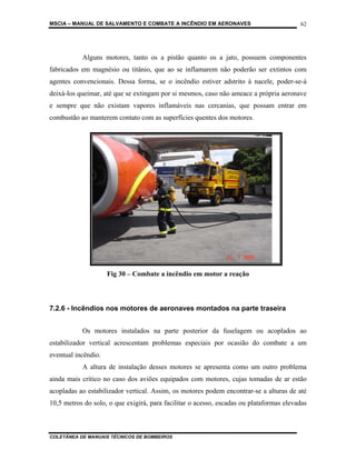 MSCIA – MANUAL DE SALVAMENTO E COMBATE A INCÊNDIO EM AERONAVES                           62




           Alguns motores, tanto os a pistão quanto os a jato, possuem componentes
fabricados em magnésio ou titânio, que ao se inflamarem não poderão ser extintos com
agentes convencionais. Dessa forma, se o incêndio estiver adstrito à nacele, poder-se-á
deixá-los queimar, até que se extingam por si mesmos, caso não ameace a própria aeronave
e sempre que não existam vapores inflamáveis nas cercanias, que possam entrar em
combustão ao manterem contato com as superfícies quentes dos motores.




                     Fig 30 – Combate a incêndio em motor a reação



7.2.6 - Incêndios nos motores de aeronaves montados na parte traseira


           Os motores instalados na parte posterior da fuselagem ou acoplados ao
estabilizador vertical acrescentam problemas especiais por ocasião do combate a um
eventual incêndio.
           A altura de instalação desses motores se apresenta como um outro problema
ainda mais crítico no caso dos aviões equipados com motores, cujas tomadas de ar estão
acopladas ao estabilizador vertical. Assim, os motores podem encontrar-se a alturas de até
10,5 metros do solo, o que exigirá, para facilitar o acesso, escadas ou plataformas elevadas



COLETÂNEA DE MANUAIS TÉCNICOS DE BOMBEIROS
 
