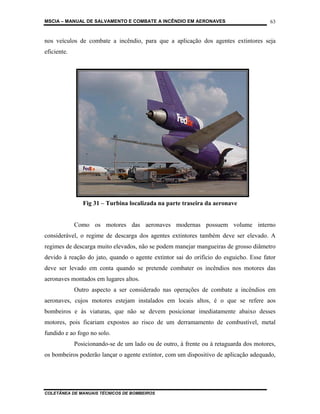 MSCIA – MANUAL DE SALVAMENTO E COMBATE A INCÊNDIO EM AERONAVES                         63


nos veículos de combate a incêndio, para que a aplicação dos agentes extintores seja
eficiente.




                Fig 31 – Turbina localizada na parte traseira da aeronave


             Como os motores das aeronaves modernas possuem volume interno
considerável, o regime de descarga dos agentes extintores também deve ser elevado. A
regimes de descarga muito elevados, não se podem manejar mangueiras de grosso diâmetro
devido à reação do jato, quando o agente extintor sai do orifício do esguicho. Esse fator
deve ser levado em conta quando se pretende combater os incêndios nos motores das
aeronaves montados em lugares altos.
             Outro aspecto a ser considerado nas operações de combate a incêndios em
aeronaves, cujos motores estejam instalados em locais altos, é o que se refere aos
bombeiros e às viaturas, que não se devem posicionar imediatamente abaixo desses
motores, pois ficariam expostos ao risco de um derramamento de combustível, metal
fundido e ao fogo no solo.
             Posicionando-se de um lado ou de outro, à frente ou à retaguarda dos motores,
os bombeiros poderão lançar o agente extintor, com um dispositivo de aplicação adequado,




COLETÂNEA DE MANUAIS TÉCNICOS DE BOMBEIROS
 